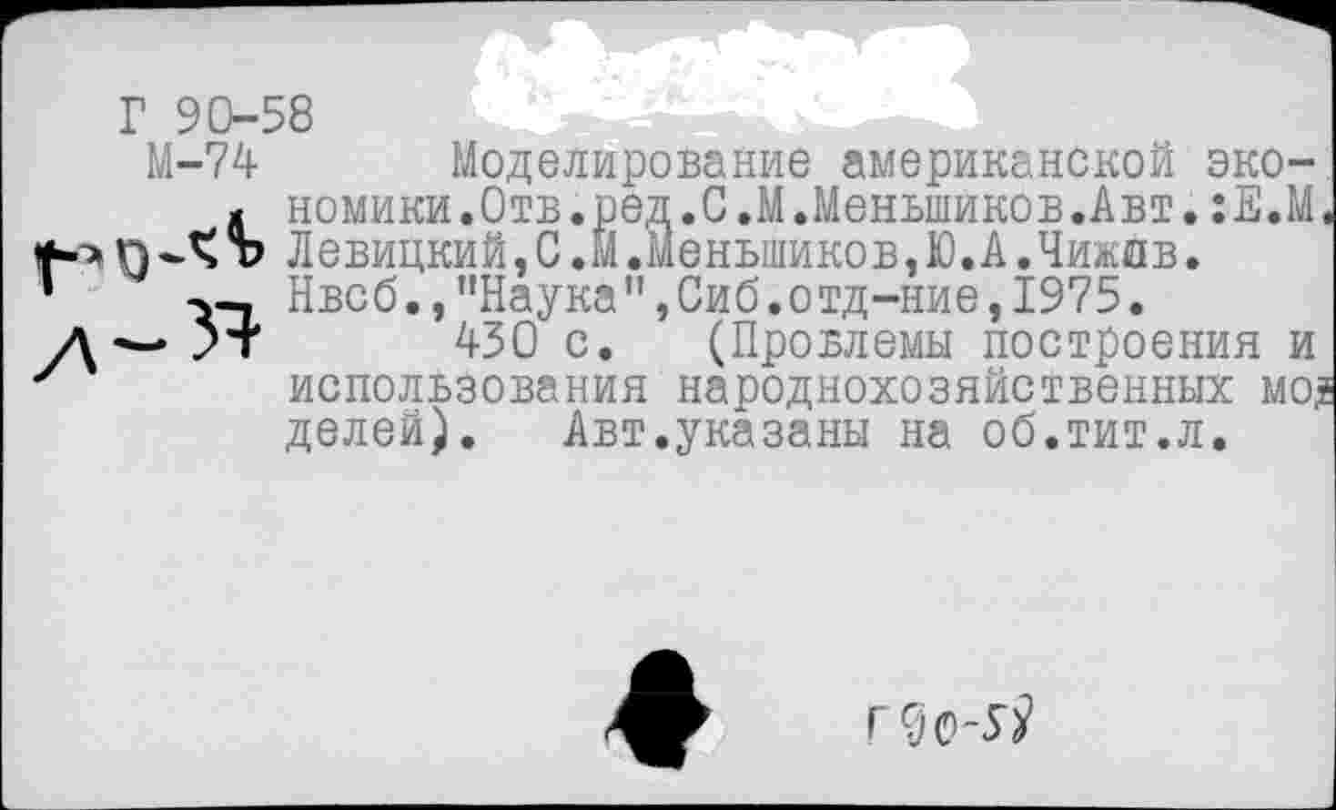 ﻿Г 90-58
М-74 Моделирование американской эко-й номики.Отв.ред.С.М.Меньшиков.Авт.:Е.М, пЪ Левицкий, С .М.Меньшиков.Ю.А.Чижов.
-ч-. Нвсб.,"Наука",Сиб.отд-ние,1975.
*т 430 с. (Провлемы построения и использования народнохозяйственных мо? делей).	Авт.указаны на об.тит.л.